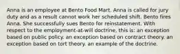 Anna is an employee at Bento Food Mart. Anna is called for jury duty and as a result cannot work her scheduled shift. Bento fires Anna. She successfully sues Bento for reinstatement. With respect to the employment-at-will doctrine, this is: an exception based on public policy. an exception based on contract theory. an exception based on tort theory. an example of the doctrine.