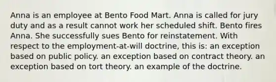 Anna is an employee at Bento Food Mart. Anna is called for jury duty and as a result cannot work her scheduled shift. Bento fires Anna. She successfully sues Bento for reinstatement. With respect to the employment-at-will doctrine, this is: an exception based on public policy. an exception based on contract theory. an exception based on tort theory. an example of the doctrine.