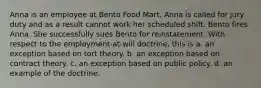 Anna is an employee at Bento Food Mart. Anna is called for jury duty and as a result cannot work her scheduled shift. Bento fires Anna. She successfully sues Bento for reinstatement. With respect to the employment-at-will doctrine, this is​ a. ​an exception based on tort theory. b. ​an exception based on contract theory. c. ​an exception based on public policy. d. ​an example of the doctrine.