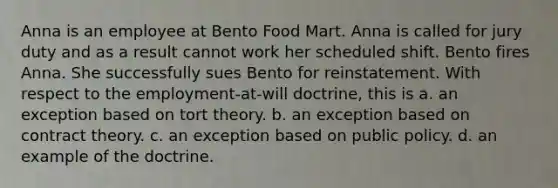 Anna is an employee at Bento Food Mart. Anna is called for jury duty and as a result cannot work her scheduled shift. Bento fires Anna. She successfully sues Bento for reinstatement. With respect to the employment-at-will doctrine, this is​ a. ​an exception based on tort theory. b. ​an exception based on contract theory. c. ​an exception based on public policy. d. ​an example of the doctrine.