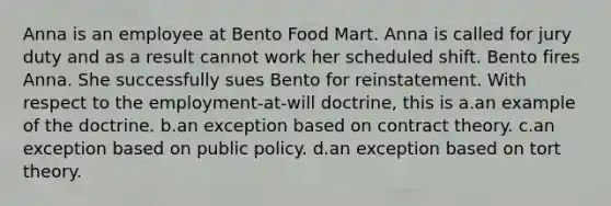 Anna is an employee at Bento Food Mart. Anna is called for jury duty and as a result cannot work her scheduled shift. Bento fires Anna. She successfully sues Bento for reinstatement. With respect to the employment-at-will doctrine, this is a.an example of the doctrine. b.an exception based on contract theory. c.an exception based on public policy. d.an exception based on tort theory.