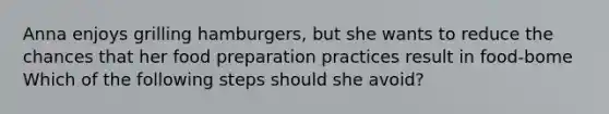 Anna enjoys grilling hamburgers, but she wants to reduce the chances that her food preparation practices result in food-bome Which of the following steps should she avoid?