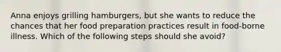 Anna enjoys grilling hamburgers, but she wants to reduce the chances that her food preparation practices result in food-borne illness. Which of the following steps should she avoid?