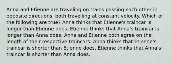 Anna and Etienne are traveling on trains passing each other in opposite directions, both travelling at constant velocity. Which of the following are true? Anna thinks that Etienne's traincar is longer than Etienne does. Etienne thinks that Anna's traincar is longer than Anna does. Anna and Etienne both agree on the length of their respective traincars. Anna thinks that Etienne's traincar is shorter than Etienne does. Etienne thinks that Anna's traincar is shorter than Anna does.