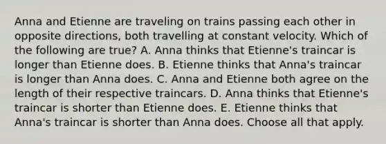 Anna and Etienne are traveling on trains passing each other in opposite directions, both travelling at constant velocity. Which of the following are true? A. Anna thinks that Etienne's traincar is longer than Etienne does. B. Etienne thinks that Anna's traincar is longer than Anna does. C. Anna and Etienne both agree on the length of their respective traincars. D. Anna thinks that Etienne's traincar is shorter than Etienne does. E. Etienne thinks that Anna's traincar is shorter than Anna does. Choose all that apply.