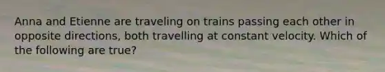 Anna and Etienne are traveling on trains passing each other in opposite directions, both travelling at constant velocity. Which of the following are true?