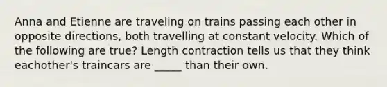 Anna and Etienne are traveling on trains passing each other in opposite directions, both travelling at constant velocity. Which of the following are true? Length contraction tells us that they think eachother's traincars are _____ than their own.