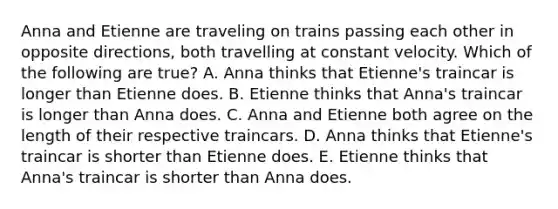 Anna and Etienne are traveling on trains passing each other in opposite directions, both travelling at constant velocity. Which of the following are true? A. Anna thinks that Etienne's traincar is longer than Etienne does. B. Etienne thinks that Anna's traincar is longer than Anna does. C. Anna and Etienne both agree on the length of their respective traincars. D. Anna thinks that Etienne's traincar is shorter than Etienne does. E. Etienne thinks that Anna's traincar is shorter than Anna does.