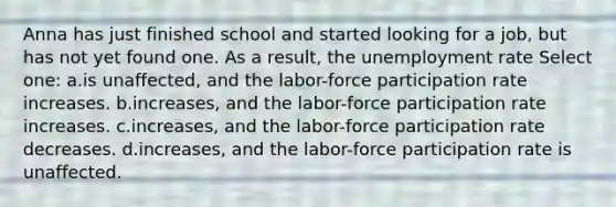 Anna has just finished school and started looking for a job, but has not yet found one. As a result, the <a href='https://www.questionai.com/knowledge/kh7PJ5HsOk-unemployment-rate' class='anchor-knowledge'>unemployment rate</a> Select one: a.is unaffected, and the labor-force participation rate increases. b.increases, and the labor-force participation rate increases. c.increases, and the labor-force participation rate decreases. d.increases, and the labor-force participation rate is unaffected.