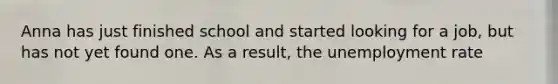 Anna has just finished school and started looking for a job, but has not yet found one. As a result, the unemployment rate