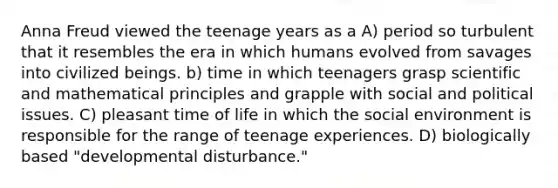 Anna Freud viewed the teenage years as a A) period so turbulent that it resembles the era in which humans evolved from savages into civilized beings. b) time in which teenagers grasp scientific and mathematical principles and grapple with social and political issues. C) pleasant time of life in which the social environment is responsible for the range of teenage experiences. D) biologically based "developmental disturbance."