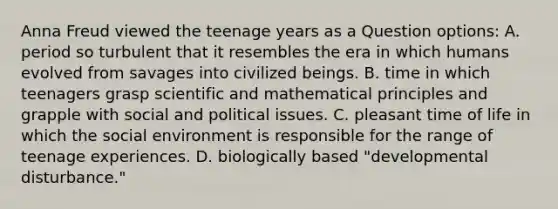 Anna Freud viewed the teenage years as a Question options: A. period so turbulent that it resembles the era in which humans evolved from savages into civilized beings. B. time in which teenagers grasp scientific and mathematical principles and grapple with social and political issues. C. pleasant time of life in which the social environment is responsible for the range of teenage experiences. D. biologically based "developmental disturbance."