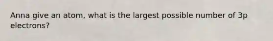 Anna give an atom, what is the largest possible number of 3p electrons?