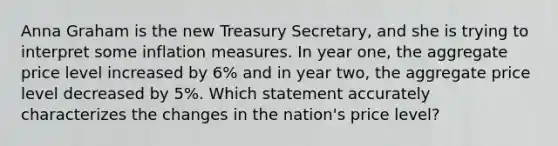 Anna Graham is the new Treasury Secretary, and she is trying to interpret some inflation measures. In year one, the aggregate price level increased by 6% and in year two, the aggregate price level decreased by 5%. Which statement accurately characterizes the changes in the nation's price level?