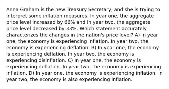 Anna Graham is the new Treasury Secretary, and she is trying to interpret some inflation measures. In year one, the aggregate price level increased by 66% and in year two, the aggregate price level decreased by 33%. Which statement accurately characterizes the changes in the nation's price level? A) In year one, the economy is experiencing inflation. In year two, the economy is experiencing deflation. B) In year one, the economy is experiencing deflation. In year two, the economy is experiencing disinflation. C) In year one, the economy is experiencing deflation. In year two, the economy is experiencing inflation. D) In year one, the economy is experiencing inflation. In year two, the economy is also experiencing inflation.