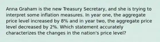 Anna Graham is the new Treasury Secretary, and she is trying to interpret some inflation measures. In year one, the aggregate price level increased by 8% and in year two, the aggregate price level decreased by 2%. Which statement accurately characterizes the changes in the nation's price level?