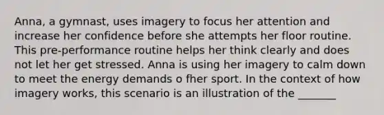 Anna, a gymnast, uses imagery to focus her attention and increase her confidence before she attempts her floor routine. This pre-performance routine helps her think clearly and does not let her get stressed. Anna is using her imagery to calm down to meet the energy demands o fher sport. In the context of how imagery works, this scenario is an illustration of the _______