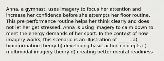 Anna, a gymnast, uses imagery to focus her attention and increase her confidence before she attempts her floor routine. This pre-performance routine helps her think clearly and does not let her get stressed. Anna is using imagery to calm down to meet the energy demands of her sport. In the context of how imagery works, this scenario is an illustration of _____. a) bioinformation theory b) developing basic action concepts c) multimodal imagery theory d) creating better mental readiness