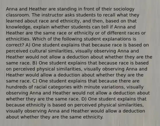 Anna and Heather are standing in front of their sociology classroom. The instructor asks students to recall what they learned about race and ethnicity, and then, based on that knowledge, explain whether students can tell if Anna and Heather are the same race or ethnicity or of different races or ethnicities. Which of the following student explanations is correct? A) One student explains that because race is based on perceived cultural similarities, visually observing Anna and Heather would not allow a deduction about whether they are the same race. B) One student explains that because race is based on perceived physical similarities, visually observing Anna and Heather would allow a deduction about whether they are the same race. C) One student explains that because there are hundreds of racial categories with minute variations, visually observing Anna and Heather would not allow a deduction about whether they are the same race. D) One student explains that because ethnicity is based on perceived physical similarities, visually observing Anna and Heather would allow a deduction about whether they are the same ethnicity.