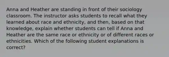 Anna and Heather are standing in front of their sociology classroom. The instructor asks students to recall what they learned about race and ethnicity, and then, based on that knowledge, explain whether students can tell if Anna and Heather are the same race or ethnicity or of different races or ethnicities. Which of the following student explanations is correct?