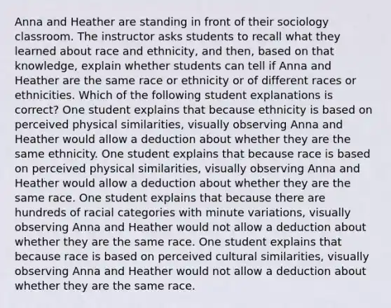 Anna and Heather are standing in front of their sociology classroom. The instructor asks students to recall what they learned about race and ethnicity, and then, based on that knowledge, explain whether students can tell if Anna and Heather are the same race or ethnicity or of different races or ethnicities. Which of the following student explanations is correct? One student explains that because ethnicity is based on perceived physical similarities, visually observing Anna and Heather would allow a deduction about whether they are the same ethnicity. One student explains that because race is based on perceived physical similarities, visually observing Anna and Heather would allow a deduction about whether they are the same race. One student explains that because there are hundreds of racial categories with minute variations, visually observing Anna and Heather would not allow a deduction about whether they are the same race. One student explains that because race is based on perceived cultural similarities, visually observing Anna and Heather would not allow a deduction about whether they are the same race.