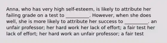 Anna, who has very high self-esteem, is likely to attribute her failing grade on a test to __________. However, when she does well, she is more likely to attribute her success to __________. an unfair professor; her hard work her lack of effort; a fair test her lack of effort; her hard work an unfair professor; a fair test