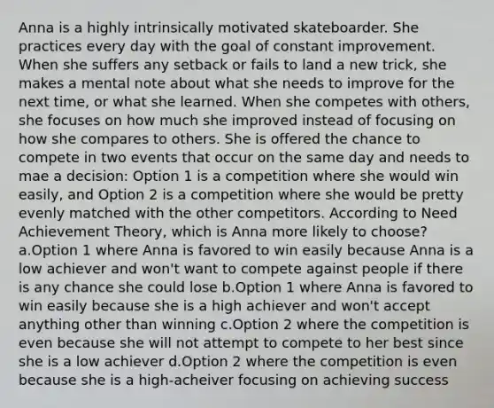 Anna is a highly intrinsically motivated skateboarder. She practices every day with the goal of constant improvement. When she suffers any setback or fails to land a new trick, she makes a mental note about what she needs to improve for the next time, or what she learned. When she competes with others, she focuses on how much she improved instead of focusing on how she compares to others. She is offered the chance to compete in two events that occur on the same day and needs to mae a decision: Option 1 is a competition where she would win easily, and Option 2 is a competition where she would be pretty evenly matched with the other competitors. According to Need Achievement Theory, which is Anna more likely to choose? a.Option 1 where Anna is favored to win easily because Anna is a low achiever and won't want to compete against people if there is any chance she could lose b.Option 1 where Anna is favored to win easily because she is a high achiever and won't accept anything other than winning c.Option 2 where the competition is even because she will not attempt to compete to her best since she is a low achiever d.Option 2 where the competition is even because she is a high-acheiver focusing on achieving success