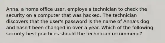 Anna, a home office user, employs a technician to check the security on a computer that was hacked. The technician discovers that the user's password is the name of Anna's dog and hasn't been changed in over a year. Which of the following security best practices should the technician recommend?