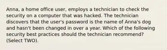 Anna, a home office user, employs a technician to check the security on a computer that was hacked. The technician discovers that the user's password is the name of Anna's dog and hasn't been changed in over a year. Which of the following security best practices should the technician recommend? (Select TWO).