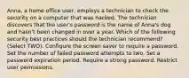 Anna, a home office user, employs a technician to check the security on a computer that was hacked. The technician discovers that the user's password is the name of Anna's dog and hasn't been changed in over a year. Which of the following security best practices should the technician recommend? (Select TWO). Configure the screen saver to require a password. Set the number of failed password attempts to two. Set a password expiration period. Require a strong password. Restrict user permissions.