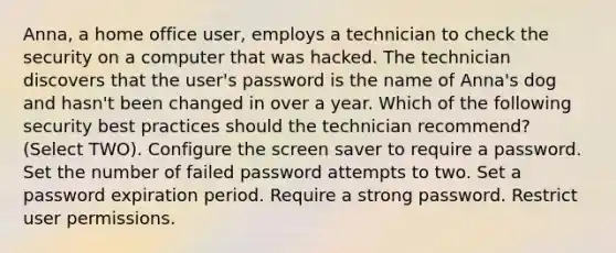 Anna, a home office user, employs a technician to check the security on a computer that was hacked. The technician discovers that the user's password is the name of Anna's dog and hasn't been changed in over a year. Which of the following security best practices should the technician recommend? (Select TWO). Configure the screen saver to require a password. Set the number of failed password attempts to two. Set a password expiration period. Require a strong password. Restrict user permissions.