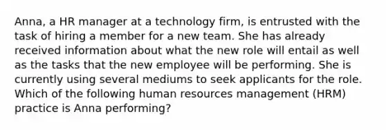 Anna, a HR manager at a technology firm, is entrusted with the task of hiring a member for a new team. She has already received information about what the new role will entail as well as the tasks that the new employee will be performing. She is currently using several mediums to seek applicants for the role. Which of the following human resources management (HRM) practice is Anna performing?