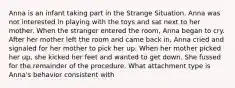 Anna is an infant taking part in the Strange Situation. Anna was not interested in playing with the toys and sat next to her mother. When the stranger entered the room, Anna began to cry. After her mother left the room and came back in, Anna cried and signaled for her mother to pick her up. When her mother picked her up, she kicked her feet and wanted to get down. She fussed for the remainder of the procedure. What attachment type is Anna's behavior consistent with