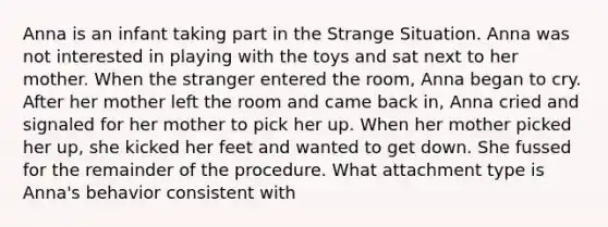 Anna is an infant taking part in the Strange Situation. Anna was not interested in playing with the toys and sat next to her mother. When the stranger entered the room, Anna began to cry. After her mother left the room and came back in, Anna cried and signaled for her mother to pick her up. When her mother picked her up, she kicked her feet and wanted to get down. She fussed for the remainder of the procedure. What attachment type is Anna's behavior consistent with