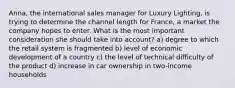 Anna, the international sales manager for Luxury Lighting, is trying to determine the channel length for France, a market the company hopes to enter. What is the most important consideration she should take into account? a) degree to which the retail system is fragmented b) level of economic development of a country c) the level of technical difficulty of the product d) increase in car ownership in two-income households