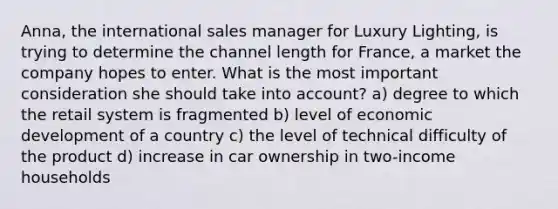 Anna, the international sales manager for Luxury Lighting, is trying to determine the channel length for France, a market the company hopes to enter. What is the most important consideration she should take into account? a) degree to which the retail system is fragmented b) level of economic development of a country c) the level of technical difficulty of the product d) increase in car ownership in two-income households