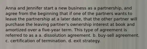 Anna and Jennifer start a new business as a partnership, and agree from the beginning that if one of the partners wants to leave the partnership at a later date, that the other partner will purchase the leaving partner's ownership interest at book and amortized over a five-year term. This type of agreement is referred to as a a. dissolution agreement. b. buy-sell agreement. c. certification of termination. d. exit strategy.