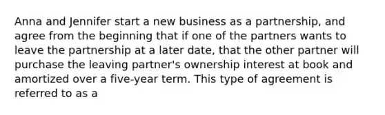 Anna and Jennifer start a new business as a partnership, and agree from the beginning that if one of the partners wants to leave the partnership at a later date, that the other partner will purchase the leaving partner's ownership interest at book and amortized over a five-year term. This type of agreement is referred to as a