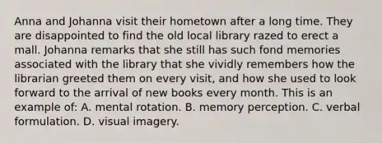 Anna and Johanna visit their hometown after a long time. They are disappointed to find the old local library razed to erect a mall. Johanna remarks that she still has such fond memories associated with the library that she vividly remembers how the librarian greeted them on every visit, and how she used to look forward to the arrival of new books every month. This is an example of: A. mental rotation. B. memory perception. C. verbal formulation. D. visual imagery.