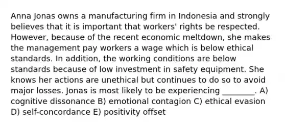 Anna Jonas owns a manufacturing firm in Indonesia and strongly believes that it is important that workers' rights be respected. However, because of the recent economic meltdown, she makes the management pay workers a wage which is below ethical standards. In addition, the working conditions are below standards because of low investment in safety equipment. She knows her actions are unethical but continues to do so to avoid major losses. Jonas is most likely to be experiencing ________. A) cognitive dissonance B) emotional contagion C) ethical evasion D) self-concordance E) positivity offset