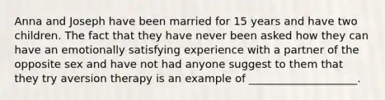 Anna and Joseph have been married for 15 years and have two children. The fact that they have never been asked how they can have an emotionally satisfying experience with a partner of the opposite sex and have not had anyone suggest to them that they try aversion therapy is an example of ____________________.