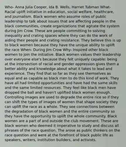 Who- Anna Julia Cooper, Ida B. Wells, Harriet Tubman What- Racial uplift initiative in education, social welfare, healthcare, and journalism. Black women who assume roles of public leadership to talk about issues that are affecting people in the black communities, create organizations that agitate the system during Jim Crow. These are people committing to solving inequality and crating spaces where they can do the work of aiding their people and crating resistance. They believe this is up to black women because they have the unique ability to uplift the race When- During Jim Crow Why- Inspired other black women to join the initiative. Black women values their leadership over everyone else's because they felt uniquely capable: being at the intersection of racial and gender oppression gives them a better ability and knowledge about what it takes to lead and experience. They find that so far as they see themselves as equal and as capable as black men to do this kind of work. They have all had limited opportunities and have had the same skills and the same limited resources. They feel like black men have dropped the ball and haven't uplifted black women enough. Controlling images are used to degrade the entire rice so if they can shift the types of images of women that shape society they can uplift the race as a whole. They see connections between the degradation of black women and the entire community so they have the opportunity to uplift the whole community. Black women are a part of and outside the club movement. These are black women who deemed it imperative to study and discuss all phrases of the race question. The arose as public thinkers on the race question and were at the forefront of black public life as speakers, writers, institution builders, and activists.