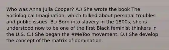 Who was Anna Julia Cooper? A.) She wrote the book The Sociological Imagination, which talked about personal troubles and public issues. B.) Born into slavery in the 1800s, she is understood now to be one of the first Black feminist thinkers in the U.S. C.) She began the #MeToo movement. D.) She develop the concept of the matrix of domination.