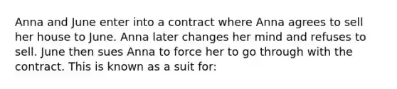 Anna and June enter into a contract where Anna agrees to sell her house to June. Anna later changes her mind and refuses to sell. June then sues Anna to force her to go through with the contract. This is known as a suit for: