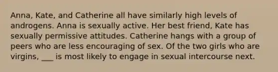 Anna, Kate, and Catherine all have similarly high levels of androgens. Anna is sexually active. Her best friend, Kate has sexually permissive attitudes. Catherine hangs with a group of peers who are less encouraging of sex. Of the two girls who are virgins, ___ is most likely to engage in sexual intercourse next.