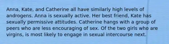 Anna, Kate, and Catherine all have similarly high levels of androgens. Anna is sexually active. Her best friend, Kate has sexually permissive attitudes. Catherine hangs with a group of peers who are less encouraging of sex. Of the two girls who are virgins, is most likely to engage in sexual intercourse next.