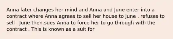 Anna later changes her mind and Anna and June enter into a contract where Anna agrees to sell her house to June . refuses to sell . June then sues Anna to force her to go through with the contract . This is known as a suit for