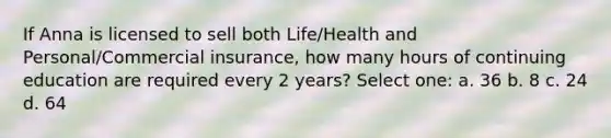 If Anna is licensed to sell both Life/Health and Personal/Commercial insurance, how many hours of continuing education are required every 2 years? Select one: a. 36 b. 8 c. 24 d. 64