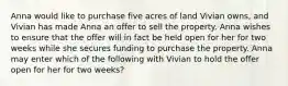 Anna would like to purchase five acres of land Vivian owns, and Vivian has made Anna an offer to sell the property. Anna wishes to ensure that the offer will in fact be held open for her for two weeks while she secures funding to purchase the property. Anna may enter which of the following with Vivian to hold the offer open for her for two weeks?