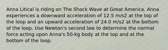 Anna Litical is riding on The Shock Wave at Great America. Anna experiences a downward acceleration of 12.5 m/s2 at the top of the loop and an upward acceleration of 24.0 m/s2 at the bottom of the loop. Use Newton's second law to determine the normal force acting upon Anna's 50-kg body at the top and at the bottom of the loop.